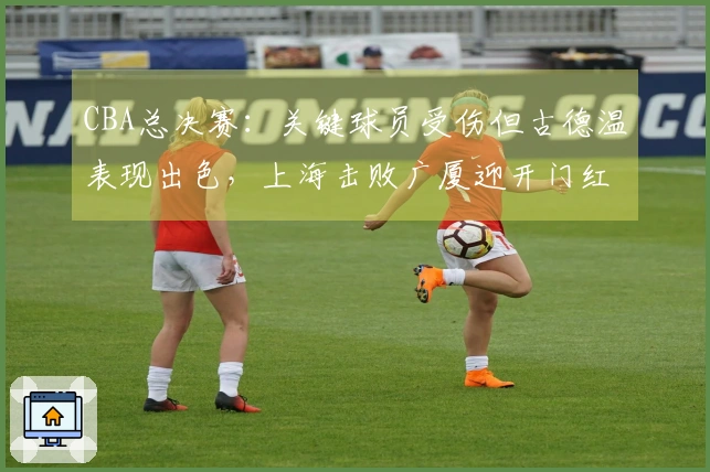 CBA总决赛:关键球员受伤但古德温表现出色,上海击败广厦迎开门红