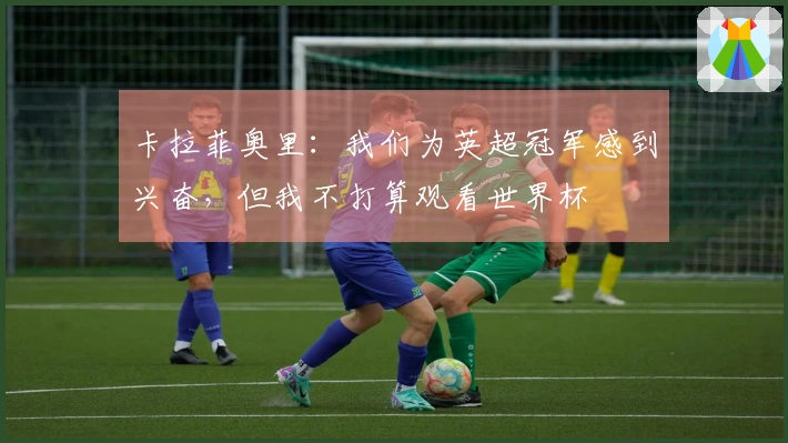 卡拉菲奥里:我们为英超冠军感到兴奋,但我不打算观看世界杯